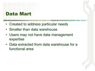 Data Mart
• Created to address particular needs
• Smaller than data warehouse
• Users may not have data management
expertise
• Data extracted from data warehouse for a
functional area
 