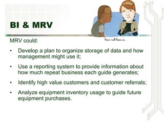 BI & MRV
MRV could:
• Develop a plan to organize storage of data and how
management might use it;
• Use a reporting system to provide information about
how much repeat business each guide generates;
• Identify high value customers and customer referrals;
• Analyze equipment inventory usage to guide future
equipment purchases.
 