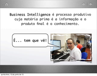 • Business Intelligence é processo produtivo
cuja matéria prima é a informação e o
produto ﬁnal é o conhecimento.
•
É... tem que vê!
quinta-feira, 13 de junho de 13
 