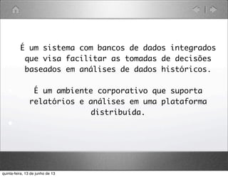 • É um sistema com bancos de dados integrados
que visa facilitar as tomadas de decisões
baseados em análises de dados históricos.
• É um ambiente corporativo que suporta
relatórios e análises em uma plataforma
distribuída.
•
quinta-feira, 13 de junho de 13
 
