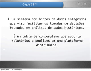 O	
  que	
  é	
  BI?
• É um sistema com bancos de dados integrados
que visa facilitar as tomadas de decisões
baseados em análises de dados históricos.
• É um ambiente corporativo que suporta
relatórios e análises em uma plataforma
distribuída.
•
quinta-feira, 13 de junho de 13
 