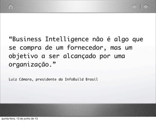 “Business Intelligence não é algo que
se compra de um fornecedor, mas um
objetivo a ser alcançado por uma
organização.”
Luiz Câmara, presidente da InfoBuild Brasil
quinta-feira, 13 de junho de 13
 
