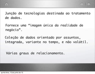 Junção de tecnologias destinada ao tratamento
de dados.
Fornece uma “imagem única da realidade de
negócio”.
Coleção de dados orientado por assuntos,
integrada, variante no tempo, e não volátil.
Várias graus de relacionamento.
quinta-feira, 13 de junho de 13
 