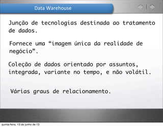 Data	
  Warehouse
Junção de tecnologias destinada ao tratamento
de dados.
Fornece uma “imagem única da realidade de
negócio”.
Coleção de dados orientado por assuntos,
integrada, variante no tempo, e não volátil.
Várias graus de relacionamento.
quinta-feira, 13 de junho de 13
 