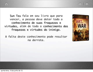 Sun Tzu fala em seu livro que para
vencer, a pessoa deve deter todo o
conhecimento de suas fraquezas e
virtudes, além de todo o conhecimento das
fraquezas e virtudes do inimigo.
A falta deste conhecimento pode resultar
na derrota. 
quinta-feira, 13 de junho de 13
 