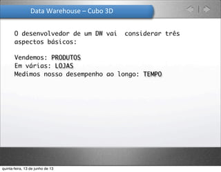 Data	
  Warehouse	
  –	
  Cubo	
  3D
Vendemos: PRODUTOS
Em várias: LOJAS
Medimos nosso desempenho ao longo: TEMPO
O desenvolvedor de um DW vai considerar três
aspectos básicos:
quinta-feira, 13 de junho de 13
 