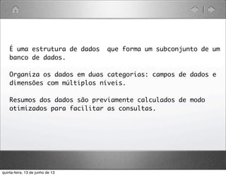 É uma estrutura de dados que forma um subconjunto de um
banco de dados.
Organiza os dados em duas categorias: campos de dados e
dimensões com múltiplos níveis.
Resumos dos dados são previamente calculados de modo
otimizados para facilitar as consultas.
quinta-feira, 13 de junho de 13
 