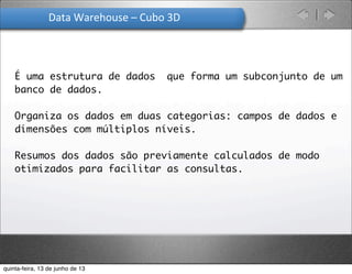 Data	
  Warehouse	
  –	
  Cubo	
  3D
É uma estrutura de dados que forma um subconjunto de um
banco de dados.
Organiza os dados em duas categorias: campos de dados e
dimensões com múltiplos níveis.
Resumos dos dados são previamente calculados de modo
otimizados para facilitar as consultas.
quinta-feira, 13 de junho de 13
 