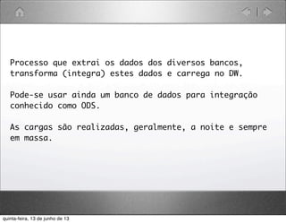 Processo que extrai os dados dos diversos bancos,
transforma (integra) estes dados e carrega no DW.
Pode-se usar ainda um banco de dados para integração
conhecido como ODS.
As cargas são realizadas, geralmente, a noite e sempre
em massa.
quinta-feira, 13 de junho de 13
 