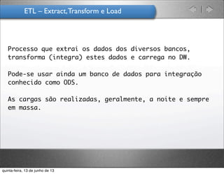 ETL – Extract,Transform e Load	
  
Processo que extrai os dados dos diversos bancos,
transforma (integra) estes dados e carrega no DW.
Pode-se usar ainda um banco de dados para integração
conhecido como ODS.
As cargas são realizadas, geralmente, a noite e sempre
em massa.
quinta-feira, 13 de junho de 13
 