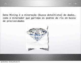 Data Mining é a mineração (busca detalhista) de dados,
como o minerador que garimpa as pedras do rio em busca
de preciosidades
quinta-feira, 13 de junho de 13
 