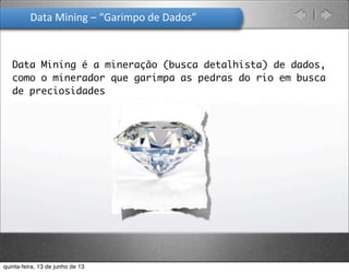 Data	
  Mining	
  –	
  “Garimpo	
  de	
  Dados”	
  
Data Mining é a mineração (busca detalhista) de dados,
como o minerador que garimpa as pedras do rio em busca
de preciosidades
quinta-feira, 13 de junho de 13
 