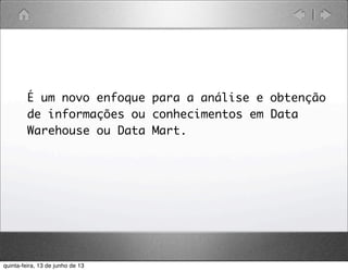 É um novo enfoque para a análise e obtenção
de informações ou conhecimentos em Data
Warehouse ou Data Mart.
quinta-feira, 13 de junho de 13
 
