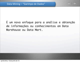 Data	
  Mining	
  –	
  “Garimpo	
  de	
  Dados”	
  
É um novo enfoque para a análise e obtenção
de informações ou conhecimentos em Data
Warehouse ou Data Mart.
quinta-feira, 13 de junho de 13
 