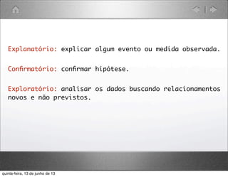 Explanatório: explicar algum evento ou medida observada.
Conﬁrmatório: conﬁrmar hipótese.
Exploratório: analisar os dados buscando relacionamentos
novos e não previstos.
quinta-feira, 13 de junho de 13
 