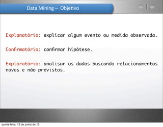 Data	
  Mining	
  –	
  	
  Obje.vo
Explanatório: explicar algum evento ou medida observada.
Conﬁrmatório: conﬁrmar hipótese.
Exploratório: analisar os dados buscando relacionamentos
novos e não previstos.
quinta-feira, 13 de junho de 13
 