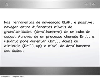 Nas ferramentas de navegação OLAP, é possível
navegar entre diferentes níveis de
granularidades (detalhamento) de um cubo de
dados. Através de um processo chamado Drill o
usuário pode aumentar (Drill down) ou
diminuir (Drill up) o nível de detalhamento
dos dados.
quinta-feira, 13 de junho de 13
 