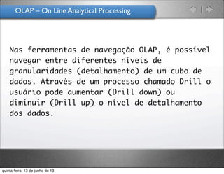 OLAP – On Line Analytical Processing
Nas ferramentas de navegação OLAP, é possível
navegar entre diferentes níveis de
granularidades (detalhamento) de um cubo de
dados. Através de um processo chamado Drill o
usuário pode aumentar (Drill down) ou
diminuir (Drill up) o nível de detalhamento
dos dados.
quinta-feira, 13 de junho de 13
 