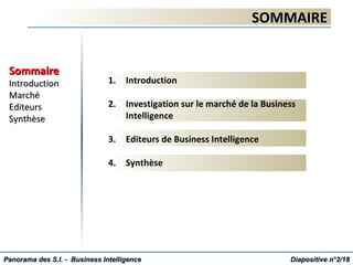 1. Introduction
2. Investigation sur le marché de la Business
Intelligence
3. Editeurs de Business Intelligence
4. Synthèse
SOMMAIRESOMMAIRE
SommaireSommaire
IntroductionIntroduction
MarchéMarché
EditeursEditeurs
SynthèseSynthèse
Diapositive n°Diapositive n°22/18/18Panorama des S.I. - Business IntelligencePanorama des S.I. - Business Intelligence
 