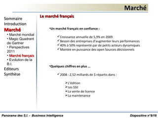 MarchéMarché
Diapositive n°Diapositive n°88/18/18
SommaireSommaire
IntroductionIntroduction
MarchéMarché
• Marché mondial
• Magic Quadrant
de Gartner
• Perspectives
2011
• Marché françaisMarché français
• Evolution de la
B.I.
EditeursEditeurs
SynthèseSynthèse
Panorama des S.I. - Business IntelligencePanorama des S.I. - Business Intelligence
Le marché françaisLe marché français
•Un marché français en confiance :
Croissance annuelle de 5,9% en 2009
Besoin des entreprises d’augmenter leurs performances
40% à 50% représenté par de petits acteurs dynamiques
Montée en puissance des open Sources décisionnels
•Quelques chiffres en plus …
2008 : 2,52 milliards de $ répartis dans :
L’édition
Les SSII
La vente de licence
La maintenance
 