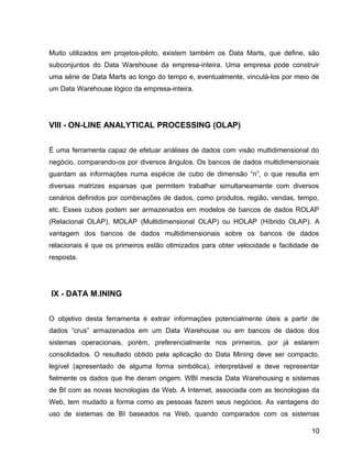 15
Muito utilizados em projetos-piloto, existem também os Data Marts, que define, são
subconjuntos do Data Warehouse da empresa-inteira. Uma empresa pode construir
uma série de Data Marts ao longo do tempo e, eventualmente, vinculá-los por meio de
um Data Warehouse lógico da empresa-inteira.
VIII - ON-LINE ANALYTICAL PROCESSING (OLAP)
É uma ferramenta capaz de efetuar análises de dados com visão multidimensional do
negócio, comparando-os por diversos ângulos. Os bancos de dados multidimensionais
guardam as informações numa espécie de cubo de dimensão “n”, o que resulta em
diversas matrizes esparsas que permitem trabalhar simultaneamente com diversos
cenários definidos por combinações de dados, como produtos, região, vendas, tempo,
etc. Esses cubos podem ser armazenados em modelos de bancos de dados ROLAP
(Relacional OLAP), MOLAP (Multidimensional OLAP) ou HOLAP (Híbrido OLAP). A
vantagem dos bancos de dados multidimensionais sobre os bancos de dados
relacionais é que os primeiros estão otimizados para obter velocidade e facilidade de
resposta.
IX - DATA M.INING
O objetivo desta ferramenta é extrair informações potencialmente úteis a partir de
dados “crus” armazenados em um Data Warehouse ou em bancos de dados dos
sistemas operacionais, porém, preferencialmente nos primeiros, por já estarem
consolidados. O resultado obtido pela aplicação do Data Mining deve ser compacto,
legível (apresentado de alguma forma simbólica), interpretável e deve representar
fielmente os dados que lhe deram origem. WBI mescla Data Warehousing e sistemas
de BI com as novas tecnologias da Web. A Internet, associada com as tecnologias da
Web, tem mudado a forma como as pessoas fazem seus negócios. As vantagens do
uso de sistemas de BI baseados na Web, quando comparados com os sistemas
10
 