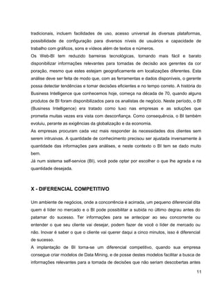 15
tradicionais, incluem facilidades de uso, acesso universal às diversas plataformas,
possibilidade de configuração para diversos níveis de usuários e capacidade de
trabalho com gráficos, sons e vídeos além de textos e números.
Os Web-BI tem reduzido barreiras tecnológicas, tornando mais fácil e barato
disponibilizar informações relevantes para tomadas de decisão aos gerentes da cor
poração, mesmo que estes estejam geograficamente em localizações diferentes. Esta
análise deve ser feita de modo que, com as ferramentas e dados disponíveis, o gerente
possa detectar tendências e tomar decisões eficientes e no tempo correto. A história do
Business Intelligence que conhecemos hoje, começa na década de 70, quando alguns
produtos de BI foram disponibilizados para os analistas de negócio. Neste período, o BI
(Business Intelligence) era tratado como luxo nas empresas e as soluções que
prometia muitas vezes era vista com desconfiança. Como consequência, o BI também
evoluiu, perante as exigências da globalização e da economia.
As empresas procuram cada vez mais responder às necessidades dos clientes sem
serem intrusivas. A quantidade de conhecimento precisou ser ajustada inversamente à
quantidade das informações para análises, e neste contexto o BI tem se dado muito
bem.
Já num sistema self-service (BI), você pode optar por escolher o que lhe agrada e na
quantidade desejada.
X - DIFERENCIAL COMPETITIVO
Um ambiente de negócios, onde a concorrência é acirrada, um pequeno diferencial dita
quem é líder no mercado e o BI pode possibilitar a subida no último degrau antes do
patamar do sucesso. Ter informações para se antecipar ao seu concorrente ou
entender o que seu cliente vai desejar, podem fazer de você o líder de mercado ou
não. Inovar é saber o que o cliente vai querer daqui a cinco minutos, isso é diferencial
de sucesso.
A implantação de BI torna-se um diferencial competitivo, quando sua empresa
consegue criar modelos de Data Mining, e de posse destes modelos facilitar a busca de
informações relevantes para a tomada de decisões que não seriam descobertas antes
11
 