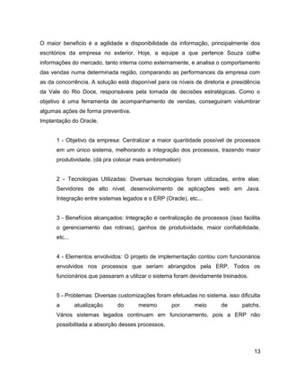 15
O maior beneficio é a agilidade e disponibilidade da informação, principalmente dos
escritórios da empresa no exterior. Hoje, a equipe a que pertence Souza colhe
informações do mercado, tanto interna como externamente, e analisa o comportamento
das vendas numa determinada região, comparando as performances da empresa com
as da concorrência. A solução está disponível para os níveis de diretoria e presidência
da Vale do Rio Doce, responsáveis pela tomada de decisões estratégicas. Como o
objetivo é uma ferramenta de acompanhamento de vendas, conseguiram vislumbrar
algumas ações de forma preventiva.
Implantação do Oracle.
1 - Objetivo da empresa: Centralizar a maior quantidade possível de processos
em um único sistema, melhorando a integração dos processos, trazendo maior
produtividade. (dá pra colocar mais embromation)
2 - Tecnologias Utilizadas: Diversas tecnologias foram utilizadas, entre elas:
Servidores de alto nível, desenvolvimento de aplicações web em Java.
Integração entre sistemas legados e o ERP (Oracle), etc...
3 - Benefícios alcançados: Integração e centralização de processos (isso facilita
o gerenciamento das rotinas), ganhos de produtividade, maior confiabilidade,
etc...
4 - Elementos envolvidos: O projeto de implementação contou com funcionários
envolvidos nos processos que seriam abrangidos pela ERP. Todos os
funcionários que passaram a utilizar o sistema foram devidamente treinados.
5 - Problemas: Diversas customizações foram efetuadas no sistema. isso dificulta
a atualização do mesmo por meio de patchs.
Vários sistemas legados continuam em funcionamento, pois a ERP não
possibilitada a absorção desses processos.
13
 