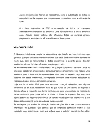 15
Alguns investimentos fizeram-se necessários, como a substituição de todos os
computadores da empresa por computadores compatíveis com a utilização da
ERP.
6 - Itens relevantes: A ERP é o coração de todos os processos
administrativos/financeiros da empresa. Uma hora fora do ar e toda a empresa
para. Através desse sistema são efetuadas todas as compras, vendas,
pagamentos, emissões de NF e recebimentos da empresa.
XII - CONCLUSÃO
O Business Intelligence surgiu da necessidade do desafio de todo indivíduo que
gerencia qualquer processo através de análise dos fatos. Esta análise deve ser feita de
modo que, com as ferramentas e dados disponíveis, o gerente possa detectar
tendências e tomar decisões eficientes e no tempo correto.
As ferramentas de BI são a "chave-mestra" em qualquer companhia. Se há dez anos as
empresas apostavam em aquisições para alavancar seu crescimento, hoje nota-se uma
tendência para o crescimento organizacional com base no negócio, algo que só é
possível com essas ferramentas. As empresas procuram cada vez mais responder às
necessidades dos clientes sem serem intrusivas.
Hoje em dia é muito difícil para uma empresa conseguir sobreviver sem alguma
ferramenta de BI. Elas necessitam mais do que nunca de um sistema de suporte à
decisão eficaz e relevante, que tenha condições de gerir uma unidade de negócio de
forma continuada para quase todos os níveis ou áreas da empresa. Por isso, para
alguns setores ou negócio que envolva um volume muito grande de informação, o uso
destas soluções em BI torna-se cada vez mais essencial.
As vantagens que advêm da utilização destas soluções têm a ver com o acesso a
informação de qualidade que permita que as empresas conheçam melhor a sua
realidade, quer seja interna, quer seja voltada para o exterior, permitindo-lhes obter
14
 