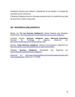 15
indicadores preciosos para melhorar o desempenho da sua atuação e a inovação tão
necessária ao seu crescimento.
O Business Intelligence deve ser visto pelas empresas como um investimento que pode
dar bons frutos a médio e longo prazo.
XIII - REFERÊNCIA BIBLIOGRÁFICA
Minatel, Jim. Por que Business Intelligence?, Escritor freelance para Developer.
Disponível em: http://www.gestordeti.com.br/content/por-que-business-intelligence.
Veríssimo, Ricardo. Business Inteligente como Diferencial Competitivo.
Consultor de Tecnologia e Negócios. Disponível em:
http://www.linhadecodigo.com.br/Artigo.aspx?id=1422.
Siemens. Artigo Business Intelligence. Siemens Communications. Disponível em:
http://www.siemens.com.br/templates/coluna1.aspx?channel=2920.
Wikipédia. Business Intelligence. Enciclopédia livre. Disponível em:
http://pt.wikipedia.org/wiki/Business_intelligence.
Disponível em: http://www.criativamarketing.com.br/criativa/paginanoticias2.asp?
area=Artigos&subare, Acesso em 17.10.2009
15
 