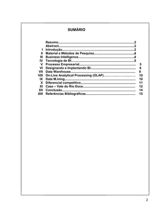 15
SUMÁRIO
Resumo.......................................................................................3
Abstract.......................................................................................3
I Introdução...................................................................................3
II Material e Métodos de Pesquisa...............................................4
III Business Intelligence.................................................................4
IV Tecnologia de BI.........................................................................5
V Processo Empresarial................................................................ 5
VI Designando e Implantando BI................................................... 6
VII Data Warehouse......................................................................... 8
VIII On-Line Analytical Processing (OLAP)………………………… 10
IX Data M.ining................................................................................ 10
X Diferencial competitivo.............................................................. 11
XI Case – Vale do Rio Doce........................................................... 12
XII Conclusão................................................................................... 14
XIII Referências Bibliográficas........................................................ 15
2
 