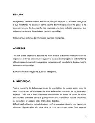 15
RESUMO
O objetivo do presente trabalho é relatar os principais aspectos do Business Intelligence
e sua importância na atualidade como sistema de informação auxiliar na gestão e no
acompanhamento de desempenho das empresas através de indicadores precisos que
colaboram na tomada de decisão no mercado competitivo.
Palavra chave: sistemas de informação, business intelligence.
ABSTRACT
The aim of this paper is to describe the main aspects of business intelligence and its
importance today as an information system to assist in the management and monitoring
of business performance through precise indicators which contribute to decision making
in the competitive market.
Keyword: information systems, business intelligence.
I - INTRODUÇÃO
Toda a montanha de dados provenientes de seus hábitos de compra, assim como de
seus contatos com as empresas e de suas reclamações, merecem ter um tratamento
especial. Tudo hoje é meticulosamente armazenado em bases de dados de forma
classificada e ordenada, para que quando necessário, as empresas possam lançar mão
de indicadores precisos no apoio à tomada de decisões.
O Business Intelligence, ou inteligência do negócio, quando implantado com os corretos
sistemas informatizados, são uma mina de ouro para as empresas. Tais sistemas
3
 