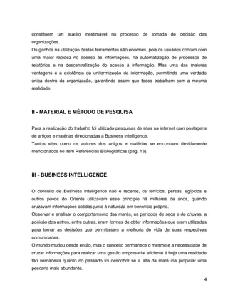 15
constituem um auxílio inestimável no processo de tomada de decisão das
organizações.
Os ganhos na utilização destas ferramentas são enormes, pois os usuários contam com
uma maior rapidez no acesso às informações, na automatização de processos de
relatórios e na descentralização do acesso à informação. Mas uma das maiores
vantagens é a existência da uniformização da informação, permitindo uma verdade
única dentro da organização, garantindo assim que todos trabalhem com a mesma
realidade.
II - MATERIAL E MÉTODO DE PESQUISA
Para a realização do trabalho foi utilizado pesquisas de sites na internet com postagens
de artigos e matérias direcionadas a Business Intelligence.
Tantos sites como os autores dos artigos e matérias se encontram devidamente
mencionados no item Referências Bibliográficas (pag. 13).
III - BUSINESS INTELLIGENCE
O conceito de Business Intelligence não é recente, os fenícios, persas, egípcios e
outros povos do Oriente utilizavam esse princípio há milhares de anos, quando
cruzavam informações obtidas junto à natureza em benefício próprio.
Observar e analisar o comportamento das marés, os períodos de seca e de chuvas, a
posição dos astros, entre outras, eram formas de obter informações que eram utilizadas
para tomar as decisões que permitissem a melhoria de vida de suas respectivas
comunidades.
O mundo mudou desde então, mas o conceito permanece o mesmo e a necessidade de
cruzar informações para realizar uma gestão empresarial eficiente é hoje uma realidade
tão verdadeira quanto no passado foi descobrir se a alta da maré iria propiciar uma
pescaria mais abundante.
4
 