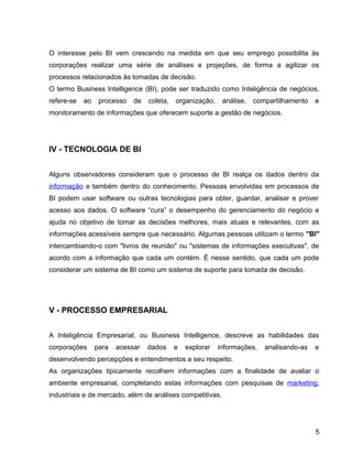 15
O interesse pelo BI vem crescendo na medida em que seu emprego possibilita às
corporações realizar uma série de análises e projeções, de forma a agilizar os
processos relacionados às tomadas de decisão.
O termo Business Intelligence (BI), pode ser traduzido como Inteligência de negócios,
refere-se ao processo de coleta, organização, análise, compartilhamento e
monitoramento de informações que oferecem suporte a gestão de negócios.
IV - TECNOLOGIA DE BI
Alguns observadores consideram que o processo de BI realça os dados dentro da
informação e também dentro do conhecimento. Pessoas envolvidas em processos de
BI podem usar software ou outras tecnologias para obter, guardar, analisar e prover
acesso aos dados. O software “cura” o desempenho do gerenciamento do negócio e
ajuda no objetivo de tomar as decisões melhores, mais atuais e relevantes, com as
informações acessíveis sempre que necessário. Algumas pessoas utilizam o termo "BI"
intercambiando-o com "livros de reunião" ou "sistemas de informações executivas", de
acordo com a informação que cada um contém. É nesse sentido, que cada um pode
considerar um sistema de BI como um sistema de suporte para tomada de decisão.
V - PROCESSO EMPRESARIAL
A Inteligência Empresarial, ou Business Intelligence, descreve as habilidades das
corporações para acessar dados e explorar informações, analisando-as e
desenvolvendo percepções e entendimentos a seu respeito.
As organizações tipicamente recolhem informações com a finalidade de avaliar o
ambiente empresarial, completando estas informações com pesquisas de marketing,
industriais e de mercado, além de análises competitivas.
5
 