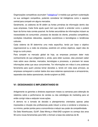 15
Organizações competitivas acumulam "inteligência" à medida que ganham sustentação
na sua vantagem competitiva, podendo considerar tal inteligência como o aspecto
central para competir em alguns mercados.
Geralmente, os coletores de BI obtêm as fontes primárias de informação dentro das
suas empresas. Cada fonte ajuda quem tem que decidir a entender como o poderá
fazer da forma mais correta possível. As fontes secundárias de informações incluem as
necessidades do consumidor, processo de decisão do cliente, pressões competitivas,
condições industriais relevantes, aspectos econômicos e tecnológicos e tendências
culturais.
Cada sistema de BI determina uma meta específica, tendo por base o objetivo
organizacional ou a visão da empresa, existindo em ambos objetivos, sejam eles de
longo ou curto prazo.
Para competir no mercado global de hoje, as empresas precisam deter mais
conhecimento do que antigamente e, ainda, para obter sucesso, elas precisam saber
mais sobre seus clientes, mercados, tecnologias e processos, e precisam ter essas
informações antes que seus concorrentes. Ter informações em mãos é uma poderosa
ferramenta para quem precisa tomar decisões e, tendo em vista esse princípio, as
empresas começaram a extrair dados dos seus sistemas operacionais e armazená-los,
separados dos dados operacionais, donde surgiram os SAD.
VI - DESIGNANDO E IMPLEMENTANDO BI
Antigamente os gerentes e diretores esperavam meses ou semanas para obtenção de
relatórios sobre a performance de vendas ou das estratégias de marketing para só
então corrigir rotas e estipular novas ações.
A demora na a tomada de decisão e planejamentos orientados apenas pelas
impressões e intuição dos profissionais pode induzir a erros e condenar a empresa a,
no mínimo, perder pontos para a concorrência e reduzir seu poder de competitividade.
Os Data Warehouses, OLAP, Data Mining e Web-SAD surgiram no começo dos anos
90 como novas ferramentas para SAD, e formam a base dos sistemas de BI.
6
 