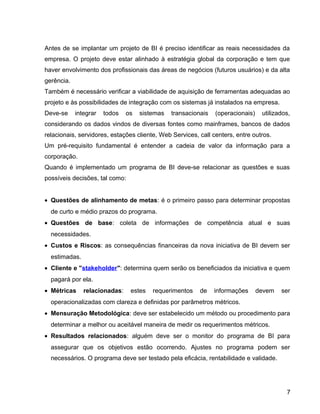 15
Antes de se implantar um projeto de BI é preciso identificar as reais necessidades da
empresa. O projeto deve estar alinhado à estratégia global da corporação e tem que
haver envolvimento dos profissionais das áreas de negócios (futuros usuários) e da alta
gerência.
Também é necessário verificar a viabilidade de aquisição de ferramentas adequadas ao
projeto e às possibilidades de integração com os sistemas já instalados na empresa.
Deve-se integrar todos os sistemas transacionais (operacionais) utilizados,
considerando os dados vindos de diversas fontes como mainframes, bancos de dados
relacionais, servidores, estações cliente, Web Services, call centers, entre outros.
Um pré-requisito fundamental é entender a cadeia de valor da informação para a
corporação.
Quando é implementado um programa de BI deve-se relacionar as questões e suas
possíveis decisões, tal como:
• Questões de alinhamento de metas: é o primeiro passo para determinar propostas
de curto e médio prazos do programa.
• Questões de base: coleta de informações de competência atual e suas
necessidades.
• Custos e Riscos: as consequências financeiras da nova iniciativa de BI devem ser
estimadas.
• Cliente e "stakeholder": determina quem serão os beneficiados da iniciativa e quem
pagará por ela.
• Métricas relacionadas: estes requerimentos de informações devem ser
operacionalizadas com clareza e definidas por parâmetros métricos.
• Mensuração Metodológica: deve ser estabelecido um método ou procedimento para
determinar a melhor ou aceitável maneira de medir os requerimentos métricos.
• Resultados relacionados: alguém deve ser o monitor do programa de BI para
assegurar que os objetivos estão ocorrendo. Ajustes no programa podem ser
necessários. O programa deve ser testado pela eficácia, rentabilidade e validade.
7
 