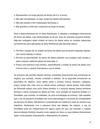 15
• Representam um longo período de tempo (de 5 a 10 anos);
• Não são normalizados, ou seja, podem ter dados redundantes;
• Não são baratos e têm implantação demorada; e
• São grandes e continuam crescendo ao longo do tempo.
Para o desenvolvimento de um Data Warehouse, é utilizada a modelagem dimensional
de banco de dados, cuja representação se dá por meio do chamado esquema Estrela.
Algumas vantagens deste modelo de banco de dados sobre os modelos relacionais
convencionais para aplicações de Data Warehouse são descritas abaixo:
• Permite a criação de um projeto de banco de dados que fornecerá respostas rápidas,
com menos tabelas e índices;
• Permite ao administrador do banco de dados trabalhar com projetos mais simples e
assim produzir melhores planos de execução; e
• Possui uma estrutura mais intuitiva, assemelhando o projeto do banco de dados com
a forma como o usuário final pensa e usa os dados.
As primeiras são grandes tabelas centrais, compostas basicamente das ocorrências do
negócio, por exemplo, vendas, produção e defeitos. Já as segundas armazenam as
descrições do negócio, como dados sobre o produto (marca, tamanho, categoria,
preço), tempo (dia, mês, ano) ou cliente (nome, endereço, classe social). Cada tabela
de Dimensão possui uma única chave primária, e o conjunto dessas chaves primárias
formará a chave composta da tabela de Fato. Uma variação do esquema Estrela é o
Snowflake, que consiste, na realidade, de uma normalização do primeiro. Vale ressaltar
que o uso do esquema Snowflake traz como desvantagens o aumento da complexidade
da estrutura de dados, dificultando a compreensão do modelo por parte de usuários que
trabalham diretamente com a estrutura física das tabelas. No entanto, o uso do
Snowflake pode ser indispensável em alguns casos em que, por exemplo, o modelo
desnormalizado (Estrela) requeira muito espaço em disco ou suas tabelas dimensionais
sejam muito grandes, prejudicando o desempenho do sistema.
9
 