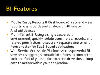 





Mobile Ready Reports & Dashboards Create and view
reports, dashboards and analysis on iPhone or
Android devices
Multi-Tenant BI Using a single Jaspersoft
environment, quickly isolate users, roles, reports, and
related permissions to securely separate one tenant
from another for SaaS-based applications
Web Service Accessible Platform Access powerful BI
services using programmatic interfaces to control the
look and feel of your application and drive closed loop
data to action within your application

 