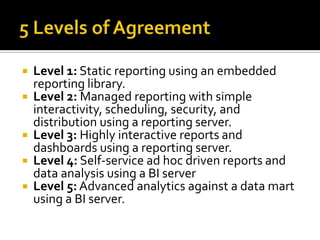 Level 1: Static reporting using an embedded
reporting library.
 Level 2: Managed reporting with simple
interactivity, scheduling, security, and
distribution using a reporting server.
 Level 3: Highly interactive reports and
dashboards using a reporting server.
 Level 4: Self-service ad hoc driven reports and
data analysis using a BI server
 Level 5: Advanced analytics against a data mart
using a BI server.


 