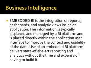 

EMBEDDED BI is the integration of reports,
dashboards, and analytic views inside an
application. The information is typically
displayed and managed by a BI platform and
is placed directly within the application user
interface to improve the context and usability
of the data. Use of an embedded BI platform
delivers state-of-the-art reporting and
analytics without the time and expense of
having to build it.

 