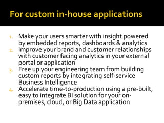 1.
2.

3.

4.

Make your users smarter with insight powered
by embedded reports, dashboards & analytics
Improve your brand and customer relationships
with customer facing analytics in your external
portal or application
Free up your engineering team from building
custom reports by integrating self-service
Business Intelligence
Accelerate time-to-production using a pre-built,
easy to integrate BI solution for your onpremises, cloud, or Big Data application

 