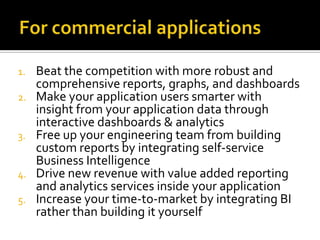1.
2.

3.

4.
5.

Beat the competition with more robust and
comprehensive reports, graphs, and dashboards
Make your application users smarter with
insight from your application data through
interactive dashboards & analytics
Free up your engineering team from building
custom reports by integrating self-service
Business Intelligence
Drive new revenue with value added reporting
and analytics services inside your application
Increase your time-to-market by integrating BI
rather than building it yourself

 