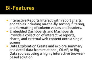 





Interactive Reports Interact with report charts
and tables including on-the-fly sorting, filtering,
and formatting of column values and headers.
Embedded Dashboards and Mashboards
Provide a collection of interactive reports,
charts, and external web content onto a single
screen
Data Exploration Create and explore summary
and detail data from relational, OLAP, or Big
Data sources using a highly interactive browserbased solution

 