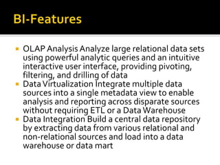





OLAP Analysis Analyze large relational data sets
using powerful analytic queries and an intuitive
interactive user interface, providing pivoting,
filtering, and drilling of data
Data Virtualization Integrate multiple data
sources into a single metadata view to enable
analysis and reporting across disparate sources
without requiring ETL or a Data Warehouse
Data Integration Build a central data repository
by extracting data from various relational and
non-relational sources and load into a data
warehouse or data mart

 