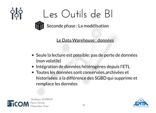 Les Outils de BILes Outils de BI
Shubham SHARMAShubham SHARMA
Kévin GomesKévin Gomes
Maximilien AcierMaximilien Acier
Seconde phase : La modélisation
Le Data Warehouse : données
Seule la lecture est possible: pas de perte de données
(non volatile)
Intégration de données hétérogènes depuis l'ETL
Toutes les données sont conservées,archivées et
historisées: à la différence des SGBD qui supprime et
remplace les données
1616
 