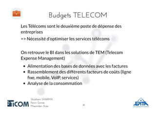 Budgets TELECOMBudgets TELECOM
Shubham SHARMAShubham SHARMA
Kévin GomesKévin Gomes
Maximilien AcierMaximilien Acier
Les Télécoms sont le deuxième poste de dépense des
entreprises
=> Nécessité d'optimiser les services télécoms
On retrouve le BI dans les solutions de TEM (Telecom
Expense Management)
Alimentation des bases de données avec les factures
Rassemblement des différents facteurs de coûts (ligne
ﬁxe, mobile, VoIP, services)
Analyse de la consommation
4141
 