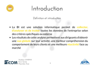 IntroductionIntroduction
Shubham SHARMAShubham SHARMA
Kévin GomesKévin Gomes
Maximilien AcierMaximilien Acier
Définition et introductionDéfinition et introduction
La BI est une solution informatique permet de collecter,
d'analyser et de traiter toutes les données de l'entreprise selon
des critères spéciﬁques ou externe
Les résultats de cette analyse permettent aux dirigeants d'obtenir
une vue globale sur leur activité, une meilleur compréhension du
comportement de leurs clients et une meilleure réactivité face au
marché
99
 