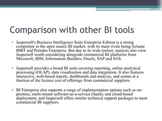 Comparison with other BI tools
• Jaspersoft's Business Intelligence Suite Enterprise Edition is a strong
competitor in the open source BI market, with its main rivals being Actuate
BIRT and Pentaho Enterprise. But due to its wide toolset, analysts also view
Jaspersoft worth considering alongside commercial BI platforms from
Microsoft, IBM, Information Builders, Oracle, SAP and SAS.
• Jaspersoft provides a broad BI suite covering reporting, online analytical
processing (OLAP), data visualisation and data integration. It also features
interactive, web-based reports, dashboards and analysis, and comes at a
fraction of the licence cost of offerings from commercial suppliers.
• BI Enterprise also supports a range of implementation options such as on-
premise, multi-tenant software-as-a-service (SaaS), and cloud-based
deployment, and Jaspersoft offers similar technical support packages to most
commercial BI suppliers.
 