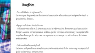 Beneficios
•Accesibilidad a la información:
Se encargande garantizar el accesode los usuarios a los datos con independencia de la
procedenciade éstos.
•Apoyoen la toma de decisiones:
Se busca ir más allá en la presentación de la información, de manera que los usuarios
tenganaccesoa herramientas de análisis que les permitan seleccionar y manipular sólo
aquellos datos que les interesenpara generar reportes que permitan tomar decisiones
más certeras.
•Orientaciónal usuariofinal:
Se buscaindependenciaentre los conocimientos técnicos de los usuarios y su capacidad
para utilizar estasherramientas.
 
