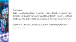 Información
La información se puede definir como un conjunto de datos procesados y que
tienen un significado(relevancia, propósito y contexto), y que por lo tanto son
de utilidad para quién debe tomar decisiones, al disminuir su incertidumbre.
Información = Datos + Contexto (añadir valor) + Utilidad(disminuir la
incertidumbre)
 