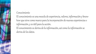 Conocimiento
El conocimiento es una mezclade experiencia, valores, información y know-
how que sirve como marco para la incorporación de nuevas experiencias e
información, y es útil para la acción.
El conocimiento se deriva de la información, así como la información se
deriva de los datos.
 